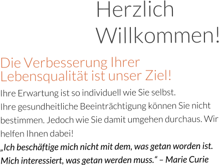 Herzlich Willkommen! Die Verbesserung Ihrer Lebensqualität ist unser Ziel!  Ihre Erwartung ist so individuell wie Sie selbst.  Ihre gesundheitliche Beeinträchtigung können Sie nicht bestimmen. Jedoch wie Sie damit umgehen durchaus. Wir helfen Ihnen dabei!  „Ich beschäftige mich nicht mit dem, was getan worden ist. Mich interessiert, was getan werden muss.“ – Marie Curie